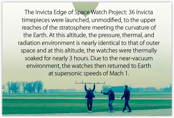 The Invicta Edge of Space Watch Project: 36 Invicta timepieces were launched, unmodified, to the upper reaches of the stratosphere meeting the curvature of the Earth. At this altitude, the pressure, thermal, and radiation environment is nearly identical to that of outer space and at this altitude, the watches were thermally soaked for nearly 3 hours. Due to the near-vacuum environment, the watches then returned to Earth at supersonic speeds of Mach 1.